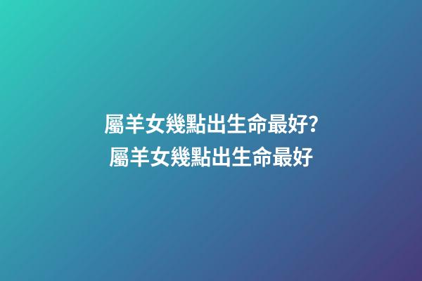 屬羊女幾點出生命最好？ 屬羊女幾點出生命最好-第1張-觀點-玄機派